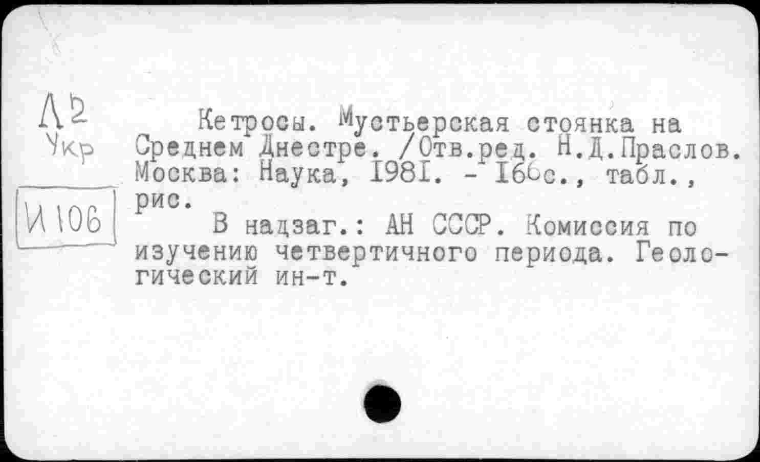 ﻿
И\06
Кетросы. Мустьерская стоянка на Среднем Днестре. /Отв.ред. Н.Д.Праслов. Москва: Наука, 1981. - Іб^с., табл., рис.
В надзаг.: АН СССР. Комиссия по изучению четвертичного периода. Геологический ин-т.